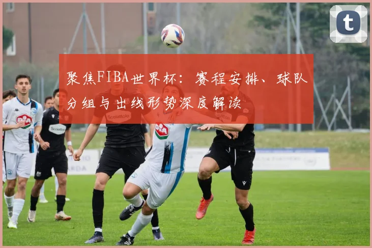 聚焦FIBA世界杯：赛程安排、球队分组与出线形势深度解读