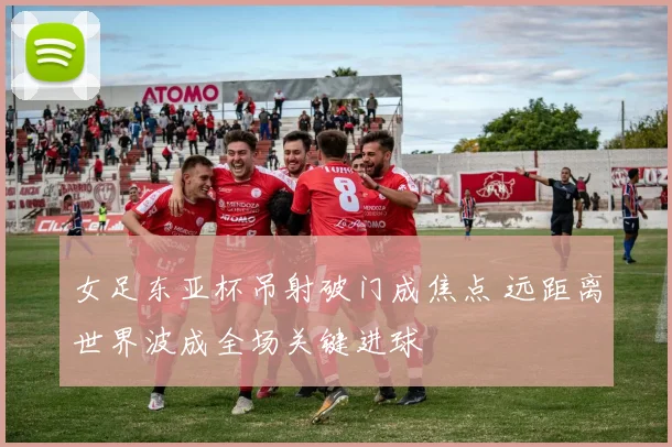 女足东亚杯吊射破门成焦点 远距离世界波成全场关键进球
