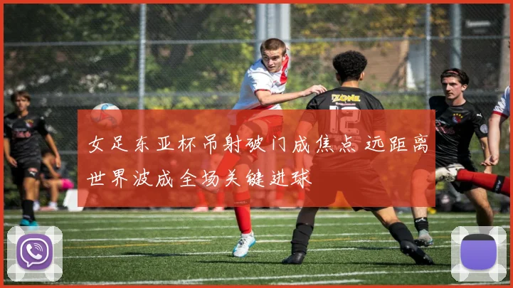 女足东亚杯吊射破门成焦点 远距离世界波成全场关键进球