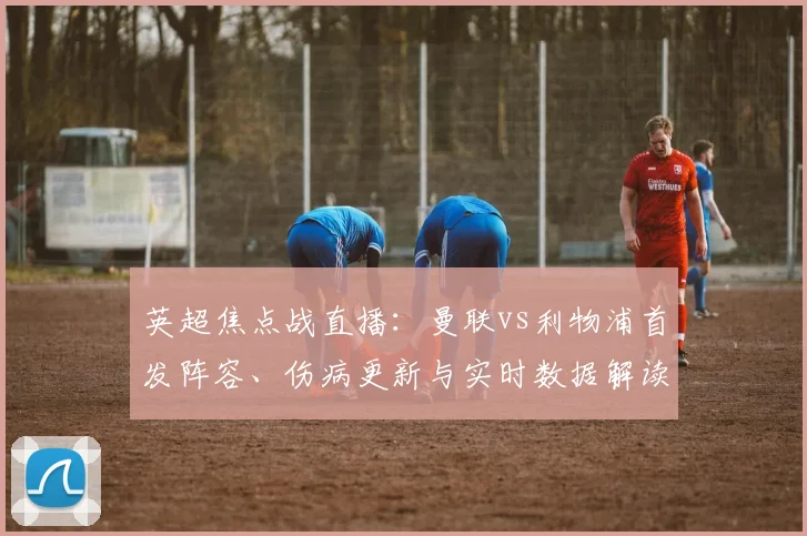 英超焦点战直播：曼联vs利物浦首发阵容、伤病更新与实时数据解读